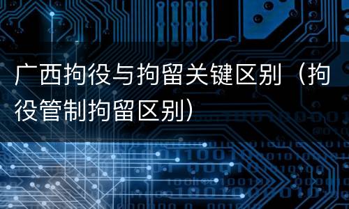 广西拘役与拘留关键区别（拘役管制拘留区别）