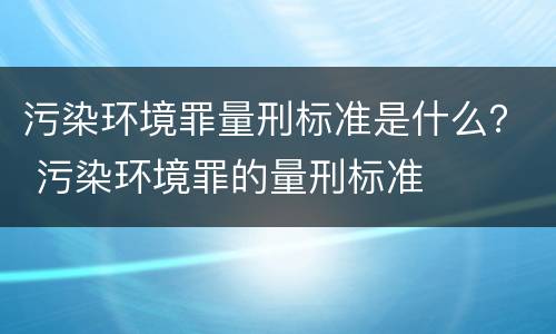 污染环境罪量刑标准是什么？ 污染环境罪的量刑标准