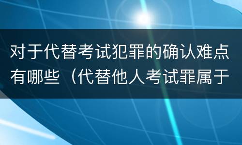 对于代替考试犯罪的确认难点有哪些（代替他人考试罪属于什么类犯罪）