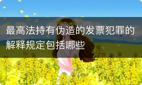 最高法持有伪造的发票犯罪的解释规定包括哪些