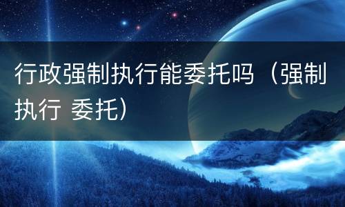 行政强制执行能委托吗（强制执行 委托）