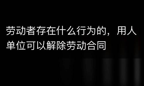 劳动者存在什么行为的，用人单位可以解除劳动合同