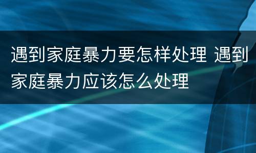遇到家庭暴力要怎样处理 遇到家庭暴力应该怎么处理