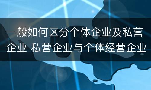 一般如何区分个体企业及私营企业 私营企业与个体经营企业的区别