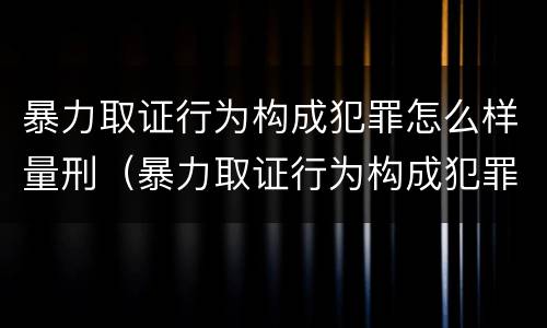 暴力取证行为构成犯罪怎么样量刑（暴力取证行为构成犯罪怎么样量刑的）