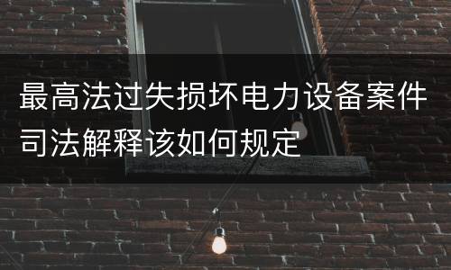 最高法过失损坏电力设备案件司法解释该如何规定
