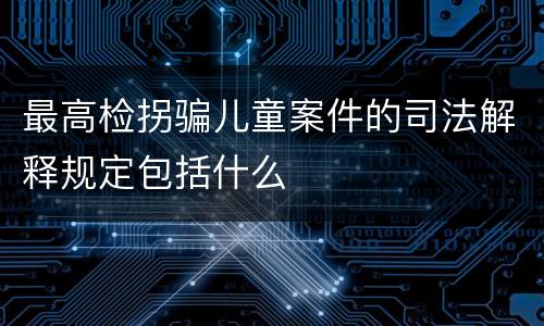 最高检拐骗儿童案件的司法解释规定包括什么