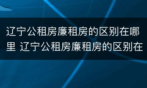 辽宁公租房廉租房的区别在哪里 辽宁公租房廉租房的区别在哪里啊