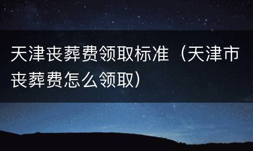 天津丧葬费领取标准（天津市丧葬费怎么领取）