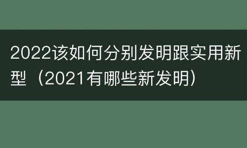 2022该如何分别发明跟实用新型（2021有哪些新发明）
