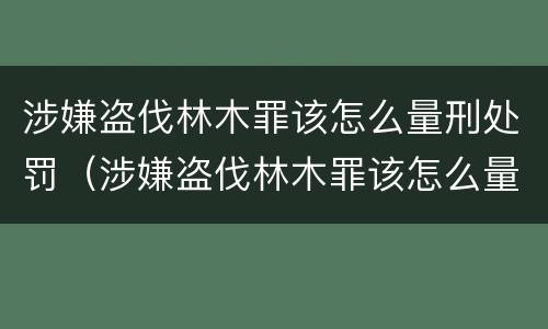 涉嫌盗伐林木罪该怎么量刑处罚（涉嫌盗伐林木罪该怎么量刑处罚依据）