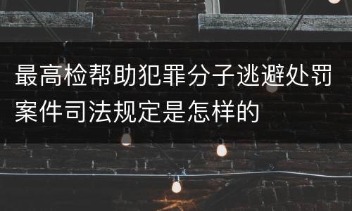最高检帮助犯罪分子逃避处罚案件司法规定是怎样的