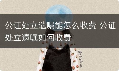 公证处立遗嘱能怎么收费 公证处立遗嘱如何收费