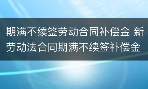 期满不续签劳动合同补偿金 新劳动法合同期满不续签补偿金