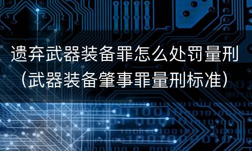 遗弃武器装备罪怎么处罚量刑（武器装备肇事罪量刑标准）