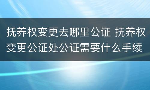 抚养权变更去哪里公证 抚养权变更公证处公证需要什么手续