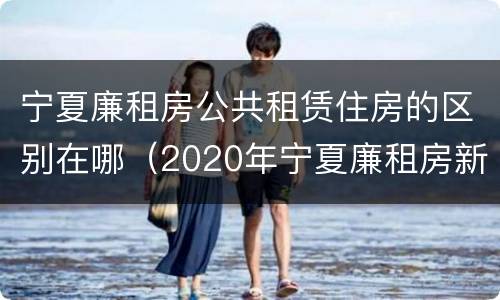 宁夏廉租房公共租赁住房的区别在哪（2020年宁夏廉租房新政策）