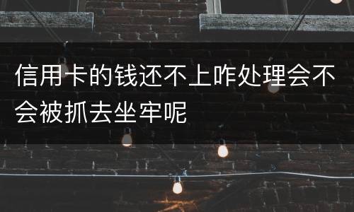 信用卡的钱还不上咋处理会不会被抓去坐牢呢