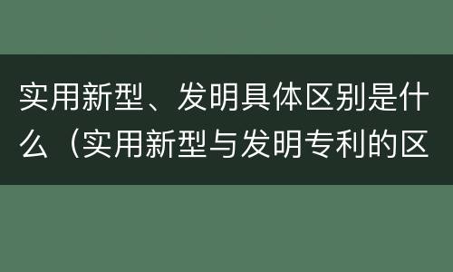 实用新型、发明具体区别是什么（实用新型与发明专利的区别有哪些）