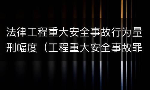 法律工程重大安全事故行为量刑幅度（工程重大安全事故罪司法解释）