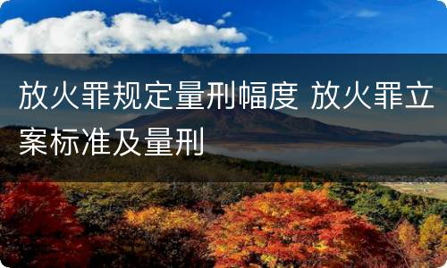 放火罪规定量刑幅度 放火罪立案标准及量刑