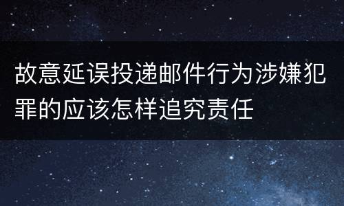 故意延误投递邮件行为涉嫌犯罪的应该怎样追究责任
