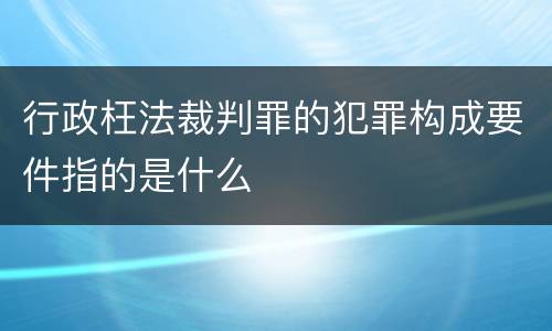 行政枉法裁判罪的犯罪构成要件指的是什么