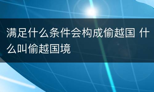 满足什么条件会构成偷越国 什么叫偷越国境