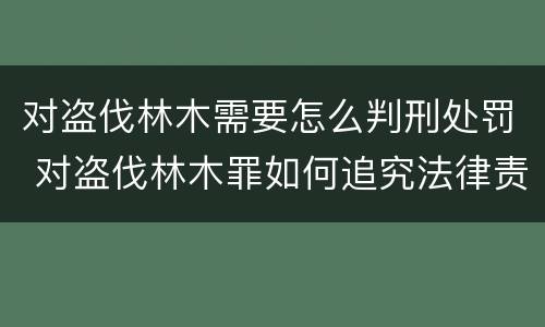 对盗伐林木需要怎么判刑处罚 对盗伐林木罪如何追究法律责任