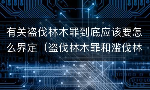 有关盗伐林木罪到底应该要怎么界定（盗伐林木罪和滥伐林木罪）