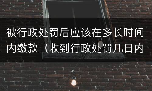 被行政处罚后应该在多长时间内缴款（收到行政处罚几日内去缴纳罚款）
