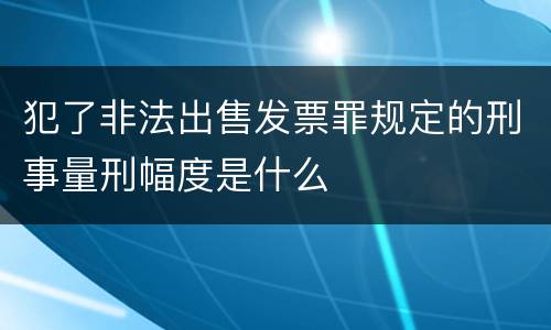 犯了非法出售发票罪规定的刑事量刑幅度是什么