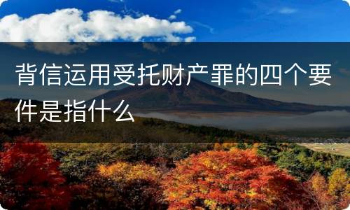 背信运用受托财产罪的四个要件是指什么