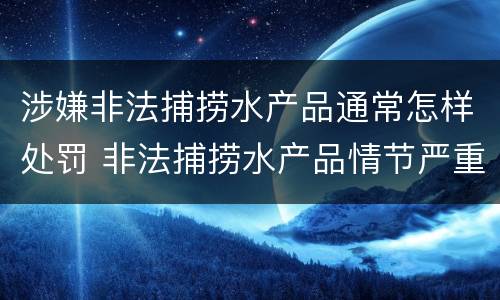 涉嫌非法捕捞水产品通常怎样处罚 非法捕捞水产品情节严重