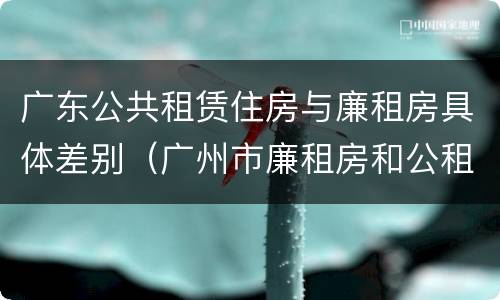 广东公共租赁住房与廉租房具体差别（广州市廉租房和公租房的区别）