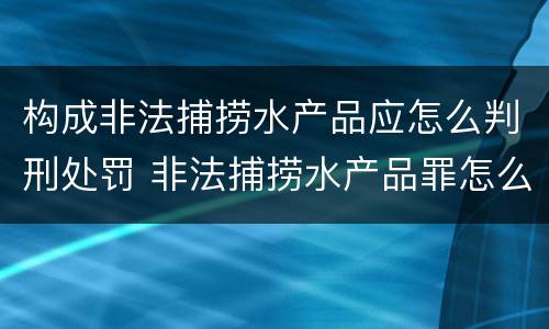 构成非法捕捞水产品应怎么判刑处罚 非法捕捞水产品罪怎么判