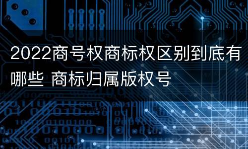 2022商号权商标权区别到底有哪些 商标归属版权号