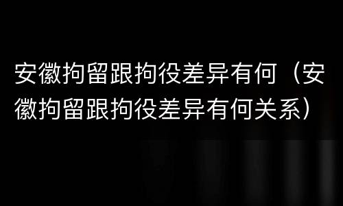 安徽拘留跟拘役差异有何（安徽拘留跟拘役差异有何关系）