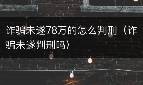 诈骗未遂78万的怎么判刑（诈骗未遂判刑吗）