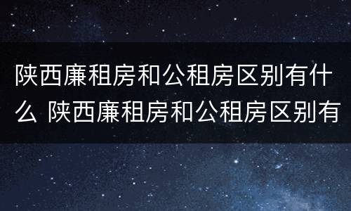 陕西廉租房和公租房区别有什么 陕西廉租房和公租房区别有什么不同