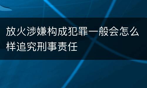 放火涉嫌构成犯罪一般会怎么样追究刑事责任