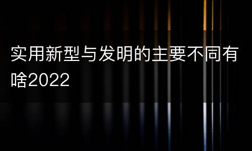 实用新型与发明的主要不同有啥2022