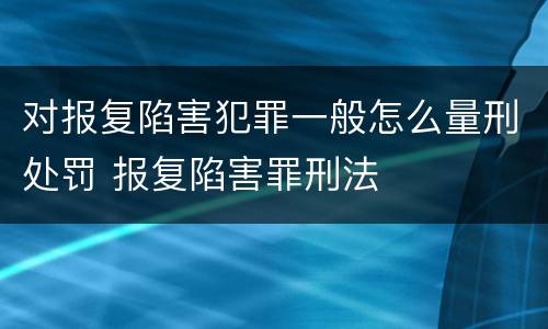 对报复陷害犯罪一般怎么量刑处罚 报复陷害罪刑法