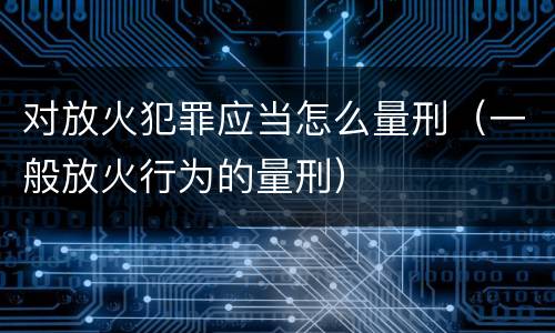 对放火犯罪应当怎么量刑（一般放火行为的量刑）
