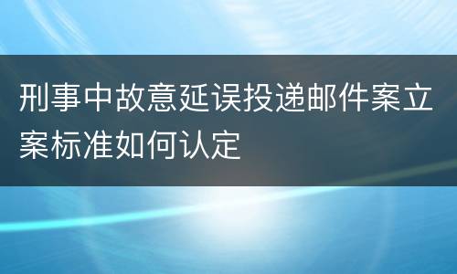 刑事中故意延误投递邮件案立案标准如何认定