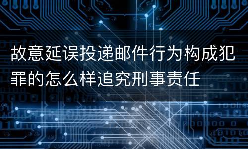 故意延误投递邮件行为构成犯罪的怎么样追究刑事责任