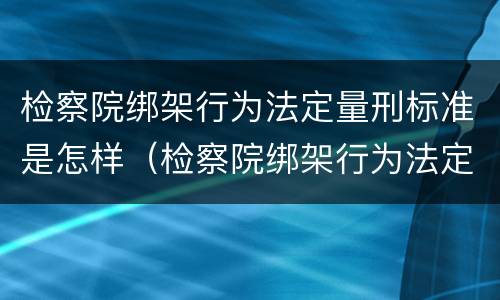 检察院绑架行为法定量刑标准是怎样（检察院绑架行为法定量刑标准是怎样规定的）