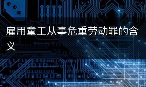 雇用童工从事危重劳动罪的含义