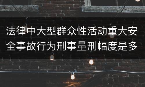 法律中大型群众性活动重大安全事故行为刑事量刑幅度是多少