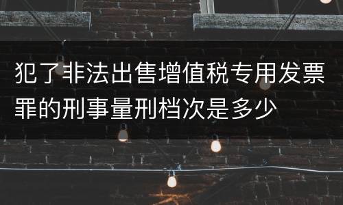 犯了非法出售增值税专用发票罪的刑事量刑档次是多少